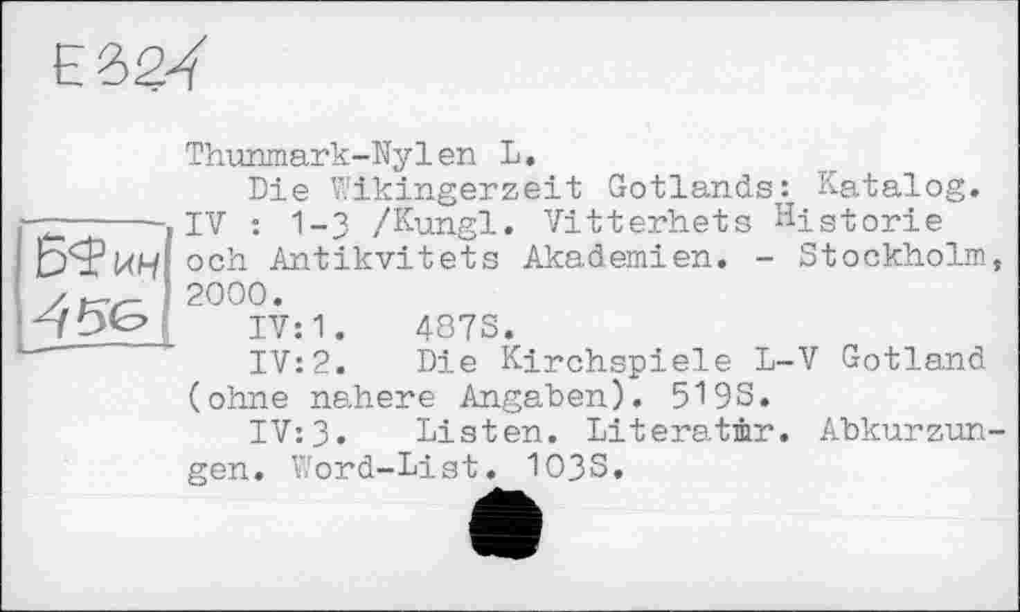 ﻿Е32Ї
Thunmark-Ny1en L.
Die Wikingerzeit Gotlands: Katalog. ------ IV : 1-3 /Kungl. Vitterhets Historie Б'ЇКН och Antikvitets Akademien. - Stockholm 2000.
IV: 1.	487S.
IV:2. Die Kirchspiele L-V Gotland (ohne nähere Angaben). 5193.
IV:3. Listen. Literatur. Abkurzun gen. Word-List. 103S.